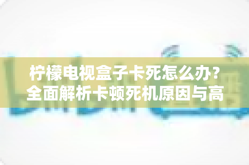柠檬电视盒子卡死怎么办？全面解析卡顿死机原因与高效解决方法