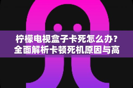 柠檬电视盒子卡死怎么办？全面解析卡顿死机原因与高效解决方法