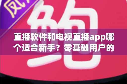 直播软件和电视直播app哪个适合新手?零基础用户的全面对比与选择指南 直播软件和电视直播app哪个适合新手?零基础用户的全面对比与选择指南