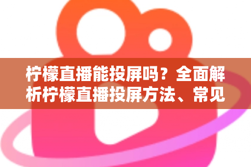 柠檬直播能投屏吗？全面解析柠檬直播投屏方法、常见问题与实用技巧