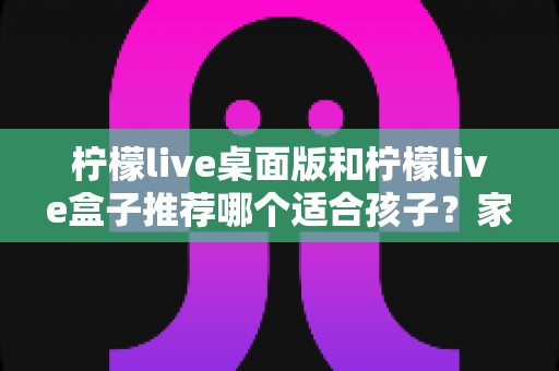 柠檬live桌面版和柠檬live盒子推荐哪个适合孩子?家长选购深度对比与实用指南 柠檬live桌面版和柠檬live盒子推荐哪个适合孩子?家长选购深度对比与实用指南