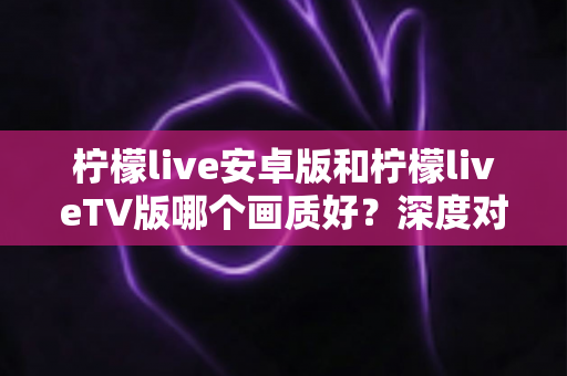 柠檬live安卓版和柠檬liveTV版哪个画质好？深度对比解析与画质优化全攻略