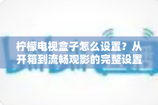 柠檬电视盒子怎么设置?从开箱到流畅观影的完整设置指南与实用技巧 柠檬电视盒子怎么设置?从开箱到流畅观影的完整设置指南与实用技巧