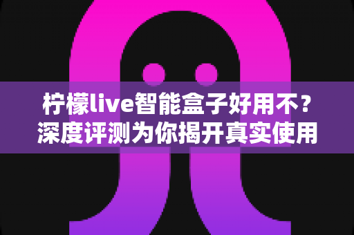 柠檬live智能盒子好用不?深度评测为你揭开真实使用体验与选购答案 柠檬live智能盒子好用不?深度评测为你揭开真实使用体验与选购答案