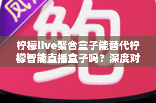 柠檬live聚合盒子能替代柠檬智能直播盒子吗?深度对比分析与实用选购指南 柠檬live聚合盒子能替代柠檬智能直播盒子吗?深度对比分析与实用选购指南