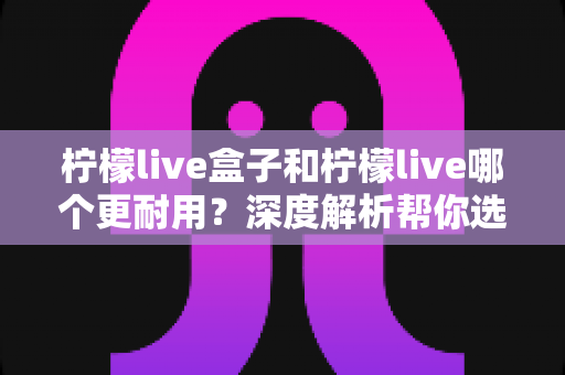 柠檬live盒子和柠檬live哪个更耐用？深度解析帮你选对不踩坑