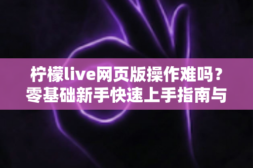 柠檬live网页版操作难吗?零基础新手快速上手指南与真实使用体验全解析 柠檬live网页版操作难吗?零基础新手快速上手指南与真实使用体验全解析