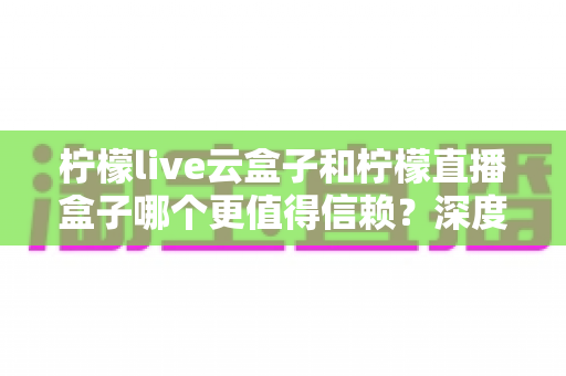 柠檬live云盒子和柠檬直播盒子哪个更值得信赖？深度对比分析与选购全指南