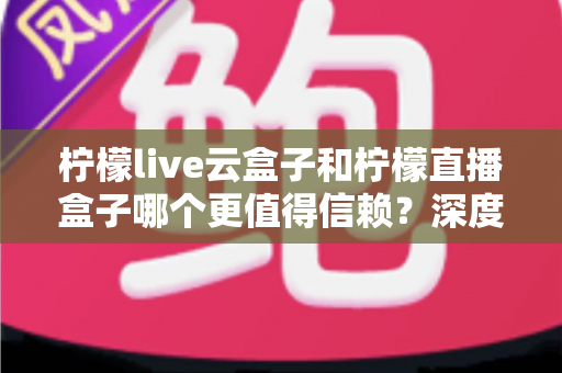 柠檬live云盒子和柠檬直播盒子哪个更值得信赖？深度对比分析与选购全指南