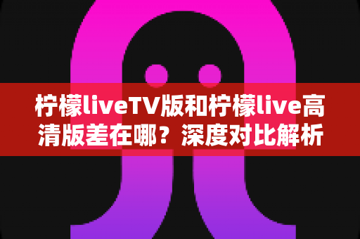 柠檬liveTV版和柠檬live高清版差在哪?深度对比解析帮你选对版本不踩坑 柠檬liveTV版和柠檬live高清版差在哪?深度对比解析帮你选对版本不踩坑