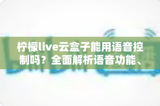 柠檬live云盒子能用语音控制吗？全面解析语音功能、操作方法与实用技巧