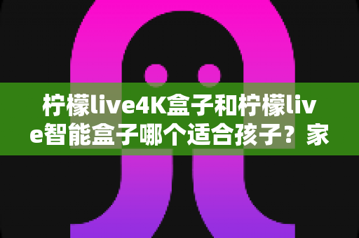 柠檬live4K盒子和柠檬live智能盒子哪个适合孩子?家长选购指南与深度对比解析 柠檬live4K盒子和柠檬live智能盒子哪个适合孩子?家长选购指南与深度对比解析