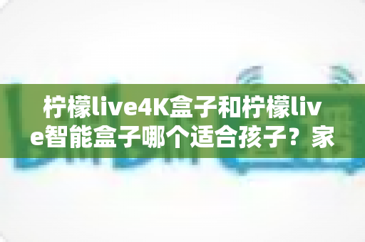 柠檬live4K盒子和柠檬live智能盒子哪个适合孩子?家长选购指南与深度对比解析 柠檬live4K盒子和柠檬live智能盒子哪个适合孩子?家长选购指南与深度对比解析