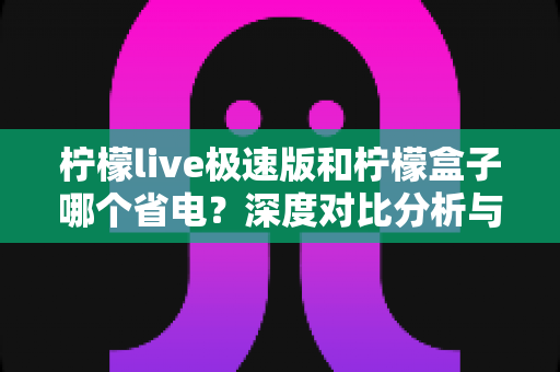 柠檬live极速版和柠檬盒子哪个省电?深度对比分析与实用省电指南 柠檬live极速版和柠檬盒子哪个省电?深度对比分析与实用省电指南