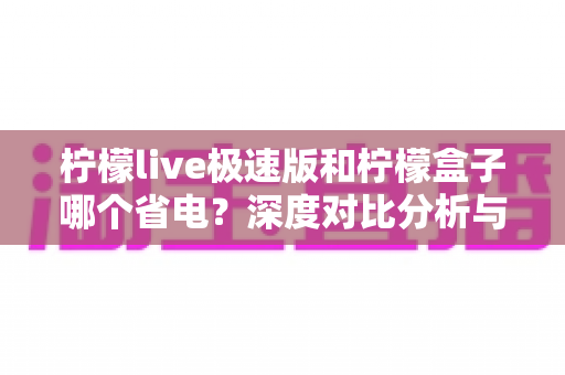 柠檬live极速版和柠檬盒子哪个省电?深度对比分析与实用省电指南 柠檬live极速版和柠檬盒子哪个省电?深度对比分析与实用省电指南
