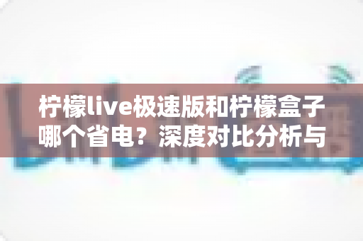 柠檬live极速版和柠檬盒子哪个省电?深度对比分析与实用省电指南 柠檬live极速版和柠檬盒子哪个省电?深度对比分析与实用省电指南