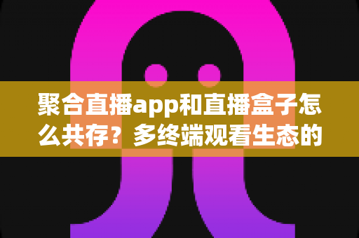 聚合直播app和直播盒子怎么共存？多终端观看生态的深度解析与实用指南