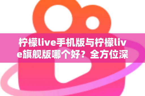 柠檬live手机版与柠檬live旗舰版哪个好?全方位深度对比评测与选购指南 柠檬live手机版与柠檬live旗舰版哪个好?全方位深度对比评测与选购指南