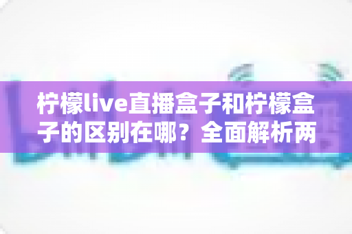 柠檬live直播盒子和柠檬盒子的区别在哪?全面解析两款电视设备的功能差异与选购指南 柠檬live直播盒子和柠檬盒子的区别在哪?全面解析两款电视设备的功能差异与选购指南