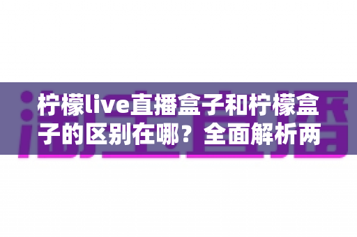 柠檬live直播盒子和柠檬盒子的区别在哪?全面解析两款电视设备的功能差异与选购指南 柠檬live直播盒子和柠檬盒子的区别在哪?全面解析两款电视设备的功能差异与选购指南