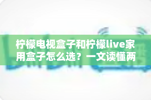 柠檬电视盒子和柠檬live家用盒子怎么选？一文读懂两大热门电视盒子的差异与选购技巧