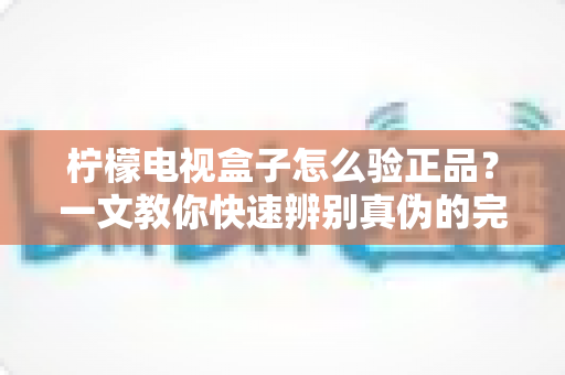 柠檬电视盒子怎么验正品？一文教你快速辨别真伪的完整验机攻略