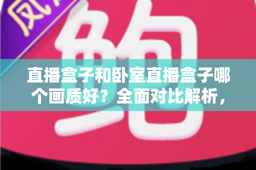 直播盒子和卧室直播盒子哪个画质好？全面对比解析，帮你选对设备享受高清观影体验