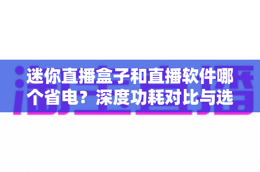 迷你直播盒子和直播软件哪个省电？深度功耗对比与选购指南全解析