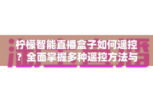 柠檬智能直播盒子如何遥控?全面掌握多种遥控方法与实用技巧指南 柠檬智能直播盒子如何遥控?全面掌握多种遥控方法与实用技巧指南