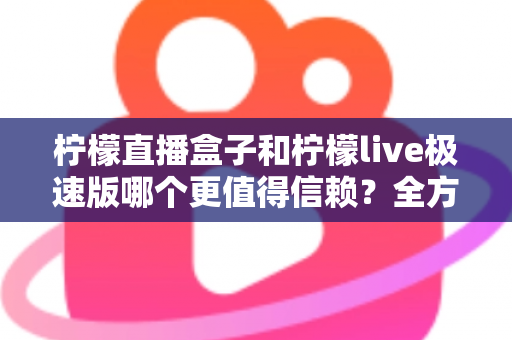 柠檬直播盒子和柠檬live极速版哪个更值得信赖?全方位深度对比与安全选择指南 柠檬直播盒子和柠檬live极速版哪个更值得信赖?全方位深度对比与安全选择指南