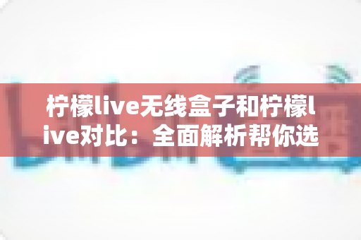 柠檬live无线盒子和柠檬live对比：全面解析帮你选出更适合的那一款