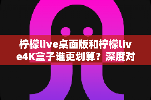 柠檬live桌面版和柠檬live4K盒子谁更划算?深度对比分析帮你选出最优方案 柠檬live桌面版和柠檬live4K盒子谁更划算?深度对比分析帮你选出最优方案