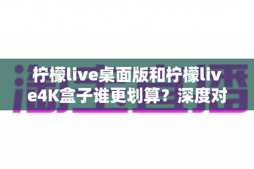 柠檬live桌面版和柠檬live4K盒子谁更划算？深度对比分析帮你选出最优方案