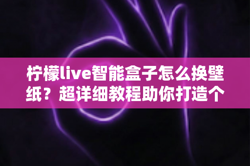 柠檬live智能盒子怎么换壁纸？超详细教程助你打造个性化专属桌面