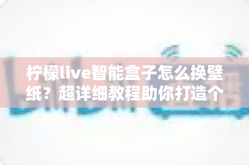 柠檬live智能盒子怎么换壁纸？超详细教程助你打造个性化专属桌面