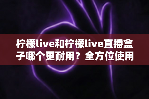 柠檬live和柠檬live直播盒子哪个更耐用？全方位使用寿命对比与选购深度指南