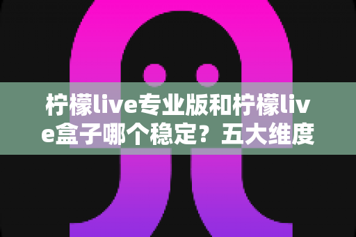 柠檬live专业版和柠檬live盒子哪个稳定？五大维度深度对比与选购指南