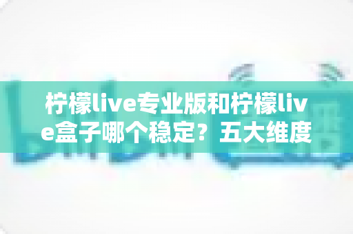 柠檬live专业版和柠檬live盒子哪个稳定？五大维度深度对比与选购指南