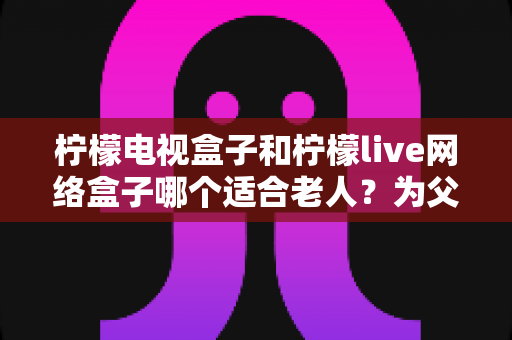 柠檬电视盒子和柠檬live网络盒子哪个适合老人?为父母选购电视盒子的实用指南 柠檬电视盒子和柠檬live网络盒子哪个适合老人?为父母选购电视盒子的实用指南