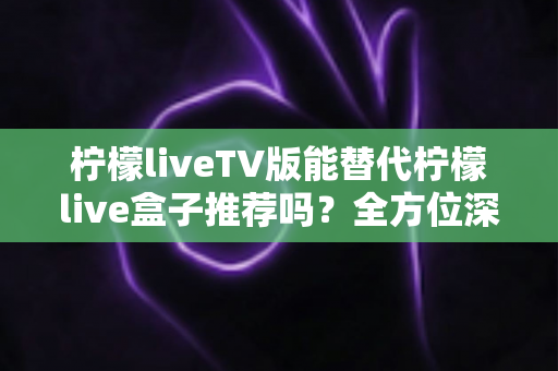 柠檬liveTV版能替代柠檬live盒子推荐吗？全方位深度解析与选购决策指南