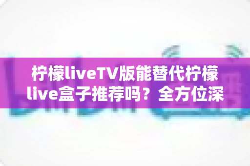 柠檬liveTV版能替代柠檬live盒子推荐吗？全方位深度解析与选购决策指南