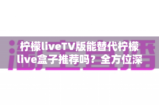 柠檬liveTV版能替代柠檬live盒子推荐吗？全方位深度解析与选购决策指南