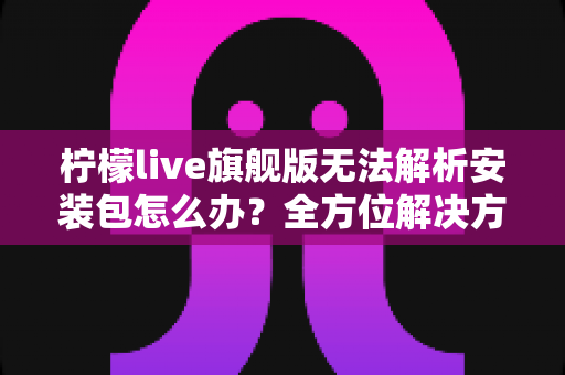 柠檬live旗舰版无法解析安装包怎么办?全方位解决方案与实用排查指南 柠檬live旗舰版无法解析安装包怎么办?全方位解决方案与实用排查指南