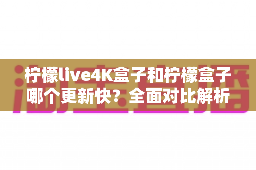 柠檬live4K盒子和柠檬盒子哪个更新快?全面对比解析与选购指南 柠檬live4K盒子和柠檬盒子哪个更新快?全面对比解析与选购指南