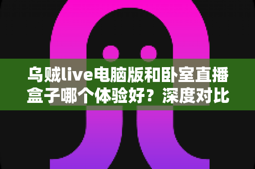 乌贼live电脑版和卧室直播盒子哪个体验好？深度对比评测与选购全指南