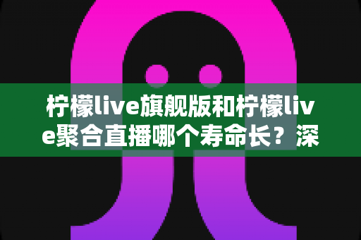 柠檬live旗舰版和柠檬live聚合直播哪个寿命长？深度对比分析与实用选择指南
