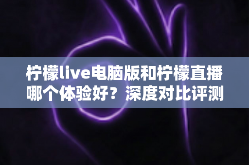 柠檬live电脑版和柠檬直播哪个体验好？深度对比评测帮你找到最佳观看方式