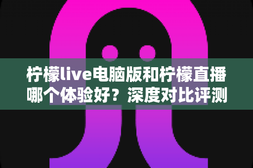柠檬live电脑版和柠檬直播哪个体验好？深度对比评测帮你找到最佳观看方式