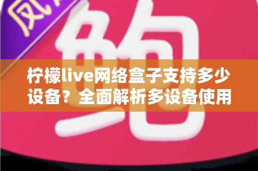 柠檬live网络盒子支持多少设备?全面解析多设备使用规则与实用技巧 柠檬live网络盒子支持多少设备?全面解析多设备使用规则与实用技巧