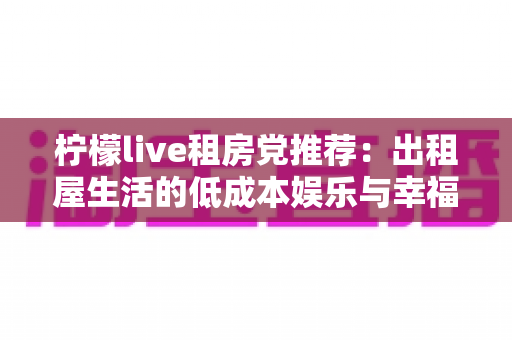 柠檬live租房党推荐：出租屋生活的低成本娱乐与幸福感提升全攻略